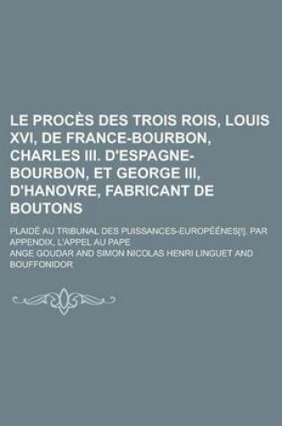 Cover of Le Proces Des Trois Rois, Louis XVI, de France-Bourbon, Charles III. D'Espagne-Bourbon, Et George III, D'Hanovre, Fabricant de Boutons; Plaide Au Tribunal Des Puissances-Europeenes[!]. Par Appendix, L'Appel Au Pape