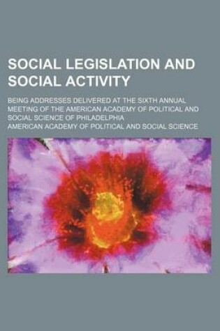 Cover of Social Legislation and Social Activity; Being Addresses Delivered at the Sixth Annual Meeting of the American Academy of Political and Social Science of Philadelphia