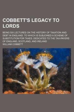 Cover of Cobbett's Legacy to Lords; Being Six Lectures on the History of Taxation and Debt in England. to Which Is Subjoined a Scheme of Substitution for Taxes. Dedicated to the Tax-Payers of England, Scotland, and Ireland