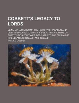 Book cover for Cobbett's Legacy to Lords; Being Six Lectures on the History of Taxation and Debt in England. to Which Is Subjoined a Scheme of Substitution for Taxes. Dedicated to the Tax-Payers of England, Scotland, and Ireland