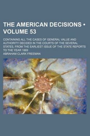 Cover of The American Decisions (Volume 53); Containing All the Cases of General Value and Authority Decided in the Courts of the Several States, from the Earliest Issue of the State Reports to the Year 1869