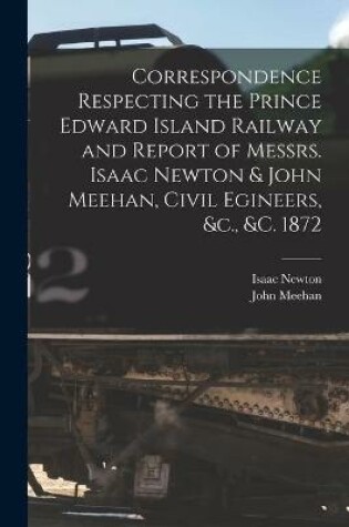 Cover of Correspondence Respecting the Prince Edward Island Railway and Report of Messrs. Isaac Newton & John Meehan, Civil Egineers, &c., &c. 1872 [microform]