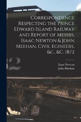 Book cover for Correspondence Respecting the Prince Edward Island Railway and Report of Messrs. Isaac Newton & John Meehan, Civil Egineers, &c., &c. 1872 [microform]