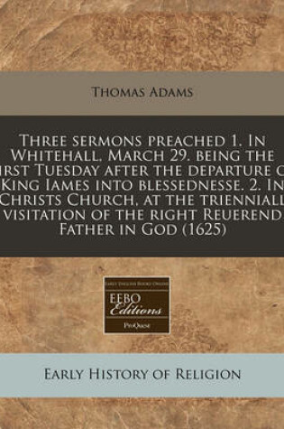 Cover of Three Sermons Preached 1. in Whitehall, March 29. Being the First Tuesday After the Departure of King Iames Into Blessednesse. 2. in Christs Church, at the Trienniall Visitation of the Right Reuerend Father in God (1625)