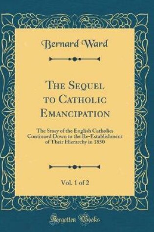 Cover of The Sequel to Catholic Emancipation, Vol. 1 of 2: The Story of the English Catholics Continued Down to the Re-Establishment of Their Hierarchy in 1850 (Classic Reprint)