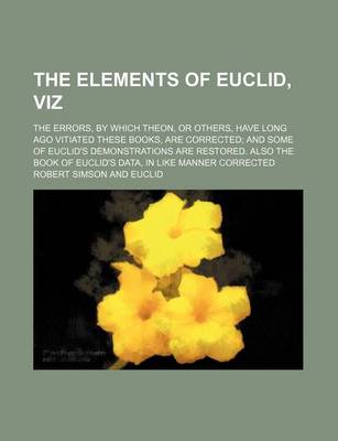 Book cover for The Elements of Euclid, Viz; The Errors, by Which Theon, or Others, Have Long Ago Vitiated These Books, Are Corrected; And Some of Euclid's Demonstrations Are Restored. Also the Book of Euclid's Data, in Like Manner Corrected