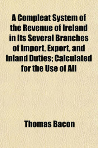 Cover of A Compleat System of the Revenue of Ireland in Its Several Branches of Import, Export, and Inland Duties; Calculated for the Use of All