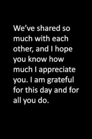 Cover of We've shared so much with each other, and I hope you know how much I appreciate you. I am grateful for this day and for all you do.