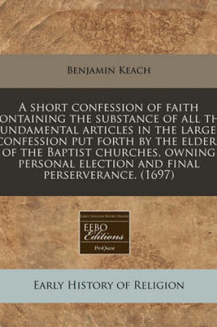 Cover of A Short Confession of Faith Containing the Substance of All the Fundamental Articles in the Larger Confession Put Forth by the Elders of the Baptist Churches, Owning Personal Election and Final Perserverance. (1697)