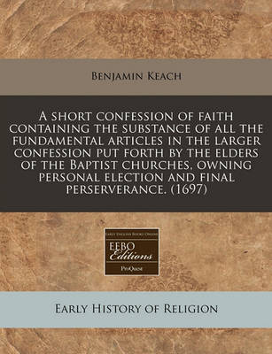 Book cover for A Short Confession of Faith Containing the Substance of All the Fundamental Articles in the Larger Confession Put Forth by the Elders of the Baptist Churches, Owning Personal Election and Final Perserverance. (1697)