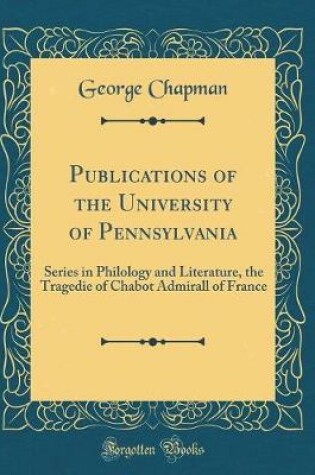 Cover of Publications of the University of Pennsylvania: Series in Philology and Literature, the Tragedie of Chabot Admirall of France (Classic Reprint)