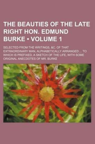 Cover of The Beauties of the Late Right Hon. Edmund Burke (Volume 1); Selected from the Writings, &C. of That Extraordinary Man, Alphabetically Arranged to Which Is Prefixed, a Sketch of the Life, with Some Original Anecdotes of Mr. Burke