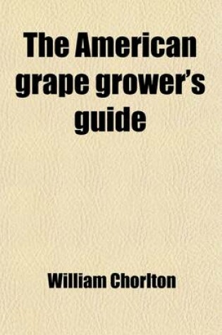 Cover of The American Grape Grower's Guide; Intended Especially for the American Climate. Being a Practical Treatise on the Cultivation of the Grape-Vine in Each Department of Hot House, Cold Grapery, Retarding House, and Out Door Culture. with Plans for the Const