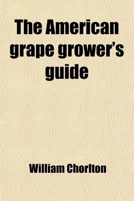 Book cover for The American Grape Grower's Guide; Intended Especially for the American Climate. Being a Practical Treatise on the Cultivation of the Grape-Vine in Each Department of Hot House, Cold Grapery, Retarding House, and Out Door Culture. with Plans for the Const