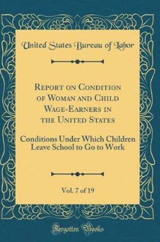 Cover of Report on Condition of Woman and Child Wage-Earners in the United States, Vol. 7 of 19: Conditions Under Which Children Leave School to Go to Work (Classic Reprint)