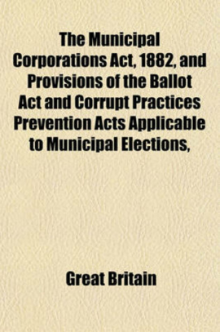 Cover of The Municipal Corporations ACT, 1882, and Provisions of the Ballot ACT and Corrupt Practices Prevention Acts Applicable to Municipal Elections, and Other Statutes; With Notes