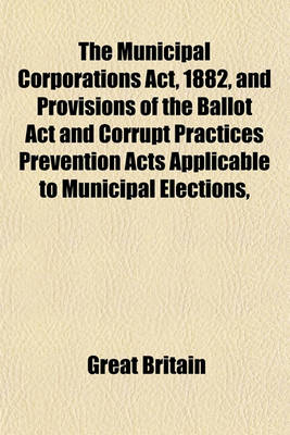 Book cover for The Municipal Corporations ACT, 1882, and Provisions of the Ballot ACT and Corrupt Practices Prevention Acts Applicable to Municipal Elections, and Other Statutes; With Notes