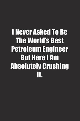 Book cover for I Never Asked To Be The World's Best Petroleum Engineer But Here I Am Absolutely Crushing It.