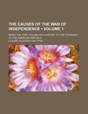 Book cover for The Causes of the War of Independence (Volume 1); Being the First Volume of a History of the Founding of the American Republic