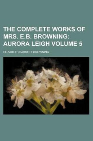 Cover of The Complete Works of Mrs. E.B. Browning Volume 5; Aurora Leigh
