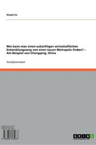 Cover of Wie Kann Man Einen Zukunftigen Wirtschaftlichen Entwicklungsweg Von Einer Neuen Metropole Finden? - Am Beispiel Von Chongqing, China