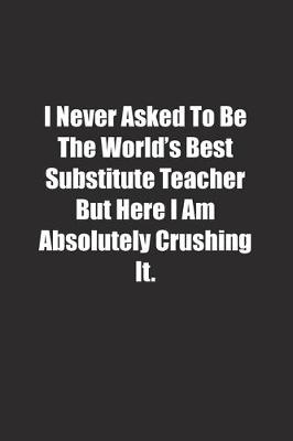 Book cover for I Never Asked To Be The World's Best Substitute Teacher But Here I Am Absolutely Crushing It.