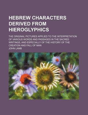 Book cover for Hebrew Characters Derived from Hieroglyphics; The Original Pictures Applied to the Interpretation of Various Words and Passages in the Sacred Writings, and Especially of the History of the Creation and Fall of Man