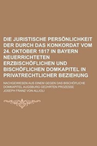 Cover of Die Juristische Personlichkeit Der Durch Das Konkordat Vom 24. Oktober 1817 in Bayern Neuerrichteten Erzbischoflichen Und Bischoflichen Domkapitel in Privatrechtlicher Beziehung; Nachgewiesen Aus Einem Gegen Das Bischofliche Domkapitel