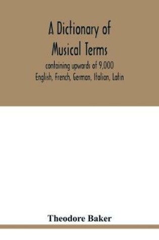 Cover of A dictionary of musical terms, containing upwards of 9,000 English, French, German, Italian, Latin, and Greek words and phrases used in the art and science of music, carefully defined, and with the accent of the foreign words marked; preceded by rules for th