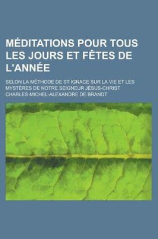 Cover of Meditations Pour Tous Les Jours Et Fetes de L'Annee; Selon La Methode de St Ignace Sur La Vie Et Les Mysteres de Notre Seigneur Jesus-Christ