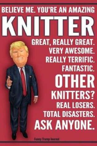 Cover of Funny Trump Journal - Believe Me. You're An Amazing Knitter Great, Really Great. Very Awesome. Fantastic. Other Knitters Total Disasters. Ask Anyone.