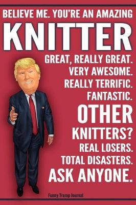 Book cover for Funny Trump Journal - Believe Me. You're An Amazing Knitter Great, Really Great. Very Awesome. Fantastic. Other Knitters Total Disasters. Ask Anyone.