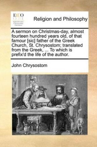 Cover of A sermon on Christmas-day, almost fourteen hundred years old, of that famour [sic] father of the Greek Church, St. Chrysostom; translated from the Greek, ... To which is prefix'd the life of the author.