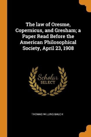 Cover of The Law of Oresme, Copernicus, and Gresham; A Paper Read Before the American Philosophical Society, April 23, 1908