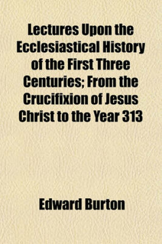 Cover of Lectures Upon the Ecclesiastical History of the First Three Centuries; From the Crucifixion of Jesus Christ to the Year 313