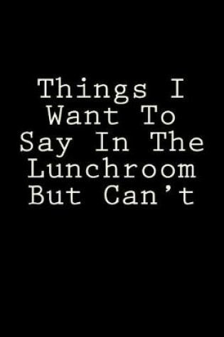 Cover of Things I Want To Say In The Lunchroom But Can't