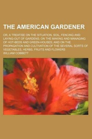 Cover of The American Gardener; Or, a Treatise on the Situation, Soil, Fencing and Laying-Out of Gardens on the Making and Managing of Hot-Beds and Green-Houses and on the Propagation and Cultivation of the Several Sorts of Vegetables, Herbs, Fruits and Flowers