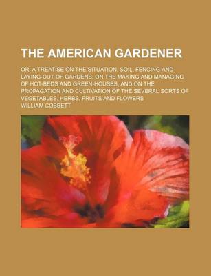 Book cover for The American Gardener; Or, a Treatise on the Situation, Soil, Fencing and Laying-Out of Gardens on the Making and Managing of Hot-Beds and Green-Houses and on the Propagation and Cultivation of the Several Sorts of Vegetables, Herbs, Fruits and Flowers