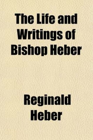 Cover of The Life and Writings of Bishop Heber; The Great Missionary to Calcutta, the Scholar, the Poet, and the Christian