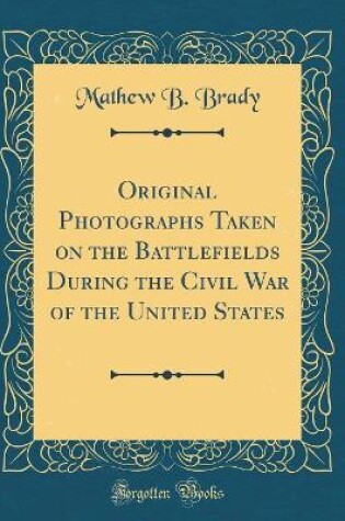 Cover of Original Photographs Taken on the Battlefields During the Civil War of the United States (Classic Reprint)