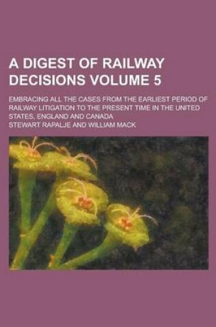 Cover of A Digest of Railway Decisions; Embracing All the Cases from the Earliest Period of Railway Litigation to the Present Time in the United States, England and Canada Volume 5