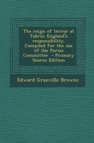 Cover of The Reign of Terror at Tabriz; England's Responsibility. Compiled for the Use of the Persia Committee - Primary Source Edition