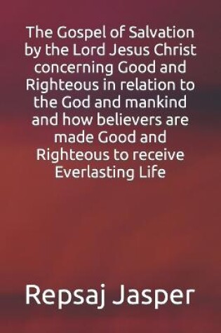 Cover of The Gospel of Salvation by the Lord Jesus Christ concerning Good and Righteous in relation to the God and mankind and how believers are made Good and Righteous to receive Everlasting Life