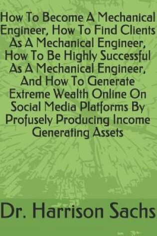 Cover of How To Become A Mechanical Engineer, How To Find Clients As A Mechanical Engineer, How To Be Highly Successful As A Mechanical Engineer, And How To Generate Extreme Wealth Online On Social Media Platforms By Profusely Producing Income Generating Assets