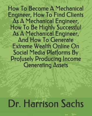 Book cover for How To Become A Mechanical Engineer, How To Find Clients As A Mechanical Engineer, How To Be Highly Successful As A Mechanical Engineer, And How To Generate Extreme Wealth Online On Social Media Platforms By Profusely Producing Income Generating Assets