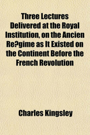 Cover of Three Lectures Delivered at the Royal Institution, on the Ancien Re Gime as It Existed on the Continent Before the French Revolution
