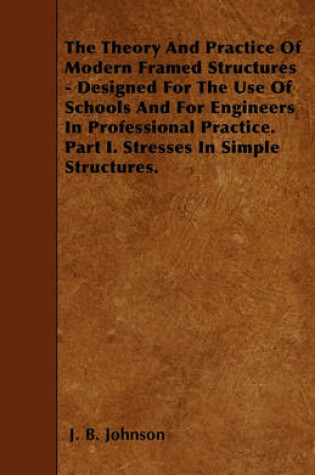 Cover of The Theory And Practice Of Modern Framed Structures - Designed For The Use Of Schools And For Engineers In Professional Practice. Part I. Stresses In Simple Structures.