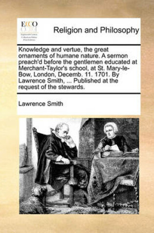 Cover of Knowledge and Vertue, the Great Ornaments of Humane Nature. a Sermon Preach'd Before the Gentlemen Educated at Merchant-Taylor's School, at St. Mary-Le-Bow, London, Decemb. 11. 1701. by Lawrence Smith, ... Published at the Request of the Stewards.