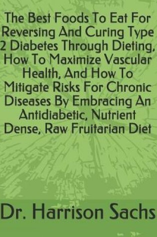 Cover of The Best Foods To Eat For Reversing And Curing Type 2 Diabetes Through Dieting, How To Maximize Vascular Health, And How To Mitigate Risks For Chronic Diseases By Embracing An Antidiabetic, Nutrient Dense, Raw Fruitarian Diet