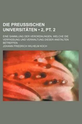 Cover of Die Preussischen Universitaten (2, PT. 2); Eine Sammlung Der Verordnungen, Welche Die Verfassung Und Verwaltung Dieser Anstalten Betreffen